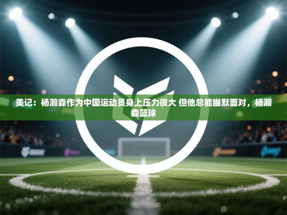 美记：杨瀚森作为中国运动员身上压力很大 但他总能幽默面对，杨瀚森篮球