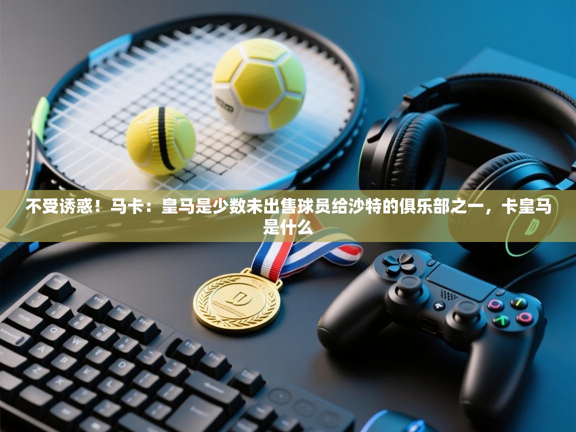 不受诱惑！马卡：皇马是少数未出售球员给沙特的俱乐部之一，卡皇马是什么
